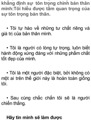 khẳng định sự tôn trọng chính bản thân
mình:Tôi hiểu được tầm quan trọng của
sự tôn trọng bản thân.
• Tôi tự hào về những tư chất riêng và
giá trị của bản thân mình.
• Tôi là người có lòng tự trọng, luôn biết
hành động xứng đáng với những phẩm chất
tốt đẹp của mình.
• Tôi là một người đặc biệt, bởi không có
một ai trên thế giới này là hoàn toàn giống
tôi.
• Sau cùng chắc chắn tôi sẽ là người
chiến thắng.
Hãy tin mình sẽ làm được
 