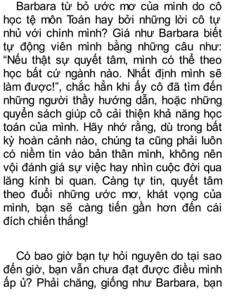 Barbara từ bỏ ước mơ của mình do cô
học tệ môn Toán hay bởi những lời cô tự
nhủ với chính mình? Giá như Barbara biết
tự động viên mình bằng những câu như:
“Nếu thật sự quyết tâm, mình có thể theo
học bất cứ ngành nào. Nhất định mình sẽ
làm được!”, chắc hẳn khi ấy cô đã tìm đến
những người thầy hướng dẫn, hoặc những
quyển sách giúp cô cải thiện khả năng học
toán của mình. Hãy nhớ rằng, dù trong bất
kỳ hoàn cảnh nào, chúng ta cũng phải luôn
có niềm tin vào bản thân mình, không nên
vội đánh giá sự việc hay nhìn cuộc đời qua
lăng kính bi quan. Càng tự tin, quyết tâm
theo đuổi những ước mơ, khát vọng của
mình, bạn sẽ càng tiến gần hơn đến cái
đích chiến thắng!
Có bao giờ bạn tự hỏi nguyên do tại sao
đến giờ, bạn vẫn chưa đạt được điều mình
ấp ủ? Phải chăng, giống như Barbara, bạn
 