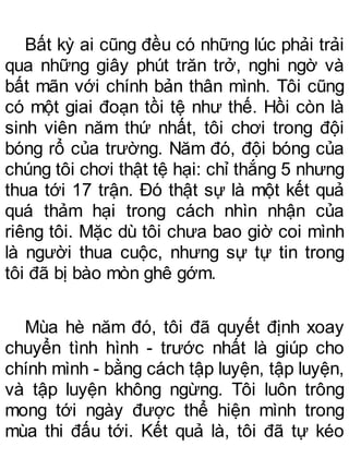 Bất kỳ ai cũng đều có những lúc phải trải
qua những giây phút trăn trở, nghi ngờ và
bất mãn với chính bản thân mình. Tôi cũng
có một giai đoạn tồi tệ như thế. Hồi còn là
sinh viên năm thứ nhất, tôi chơi trong đội
bóng rổ của trường. Năm đó, đội bóng của
chúng tôi chơi thật tệ hại: chỉ thắng 5 nhưng
thua tới 17 trận. Đó thật sự là một kết quả
quá thảm hại trong cách nhìn nhận của
riêng tôi. Mặc dù tôi chưa bao giờ coi mình
là người thua cuộc, nhưng sự tự tin trong
tôi đã bị bào mòn ghê gớm.
Mùa hè năm đó, tôi đã quyết định xoay
chuyển tình hình - trước nhất là giúp cho
chính mình - bằng cách tập luyện, tập luyện,
và tập luyện không ngừng. Tôi luôn trông
mong tới ngày được thể hiện mình trong
mùa thi đấu tới. Kết quả là, tôi đã tự kéo
 