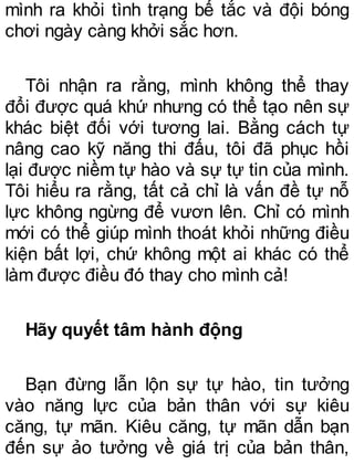 mình ra khỏi tình trạng bế tắc và đội bóng
chơi ngày càng khởi sắc hơn.
Tôi nhận ra rằng, mình không thể thay
đổi được quá khứ nhưng có thể tạo nên sự
khác biệt đối với tương lai. Bằng cách tự
nâng cao kỹ năng thi đấu, tôi đã phục hồi
lại được niềm tự hào và sự tự tin của mình.
Tôi hiểu ra rằng, tất cả chỉ là vấn đề tự nỗ
lực không ngừng để vươn lên. Chỉ có mình
mới có thể giúp mình thoát khỏi những điều
kiện bất lợi, chứ không một ai khác có thể
làm được điều đó thay cho mình cả!
Hãy quyết tâm hành động
Bạn đừng lẫn lộn sự tự hào, tin tưởng
vào năng lực của bản thân với sự kiêu
căng, tự mãn. Kiêu căng, tự mãn dẫn bạn
đến sự ảo tưởng về giá trị của bản thân,
 