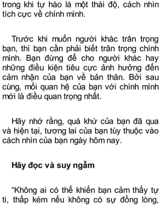 trong khi tự hào là một thái độ, cách nhìn
tích cực về chính mình.
Trước khi muốn người khác trân trọng
bạn, thì bạn cần phải biết trân trọng chính
mình. Bạn đừng để cho người khác hay
những điều kiện tiêu cực ảnh hưởng đến
cảm nhận của bạn về bản thân. Bởi sau
cùng, mối quan hệ của bạn với chính mình
mới là điều quan trọng nhất.
Hãy nhớ rằng, quá khứ của bạn đã qua
và hiện tại, tương lai của bạn tùy thuộc vào
cách nhìn của bạn ngày hôm nay.
Hãy đọc và suy ngẫm
“Không ai có thể khiến bạn cảm thấy tự
ti, thấp kém nếu không có sự đồng lòng,
 