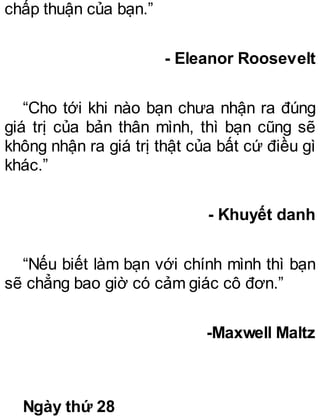 chấp thuận của bạn.”
- Eleanor Roosevelt
“Cho tới khi nào bạn chưa nhận ra đúng
giá trị của bản thân mình, thì bạn cũng sẽ
không nhận ra giá trị thật của bất cứ điều gì
khác.”
- Khuyết danh
“Nếu biết làm bạn với chính mình thì bạn
sẽ chẳng bao giờ có cảm giác cô đơn.”
-Maxwell Maltz
Ngày thứ 28
 