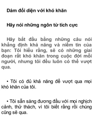 Dám đối diện với khó khăn
Hãy nói những ngôn từ tích cực
Hãy bắt đầu bằng những câu nói
khẳng định khả năng và niềm tin của
bạn: Tôi hiểu rằng, sẽ có những giai
đoạn rất khó khăn trong cuộc đời mỗi
người, nhưng tôi đều luôn có thể vượt
qua.
• Tôi có đủ khả năng để vượt qua mọi
khó khăn của tôi.
• Tôi sẵn sàng đương đầu với mọi nghịch
cảnh, thử thách, vì tôi biết rằng rồi chúng
cũng sẽ qua.
 