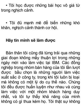 • Tôi học được những bài học vô giá từ
trong nghịch cảnh.
• Tôi đủ mạnh mẽ để biến những khó
khăn, nghịch cảnh thành cơ hội.
Hãy tin mình sẽ làm được
Bản thân tôi cũng đã từng trải qua những
giai đoạn không mấy thuận lợi trong những
ngày mới vào làm việc tại IBM. Các đồng
nghiệp trong nhóm bán hàng của tôi lần lượt
được bầu chọn là những người làm việc
xuất sắc ở công ty, trong khi tôi luôn bị loại
mà không có một lý do cụ thể nào. Chúng
tôi đều được huấn luyện như nhau và cùng
làm việc với một nhóm khách hàng duy
nhất, và tôi tự thấy khả năng của mình
không có gì thua kém họ. Tôi thật sự không
 
