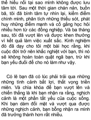 thể hiểu nổi tại sao mình không được lưu
tâm tới. Sau một thời gian chán nản, buồn
bã, tôi đã bình tâm tự nhìn lại, kiểm điểm
chính mình, phân tích những thiếu sót, phát
huy những điểm mạnh và cố gắng học hỏi
nhiều hơn từ các đồng nghiệp. Và ba tháng
sau, tôi đã vượt lên và được khen thưởng
vì kết quả làm việc xuất sắc. Kinh nghiệm
đó đã dạy cho tôi một bài học rằng, khi
cuộc đời trở nên khắc nghiệt với bạn, thì nó
sẽ không hoàn toàn quật ngã bạn, trừ khi
bạn yếu đuối để cho nó làm như vậy.
Có lẽ bạn đã có lúc phải trải qua những
những tình cảnh bất lợi, thất vọng triền
miên. Và chìa khóa để bạn vượt lên và
chiến thắng là khi bạn nhận ra rằng, nghịch
cảnh là một phần tất yếu của cuộc sống.
Khi bạn dám đối mặt và vượt qua được
những nghịch cảnh, bạn bỗng nhận ra mình
đã trưởng thành hơn rất nhiều.
 