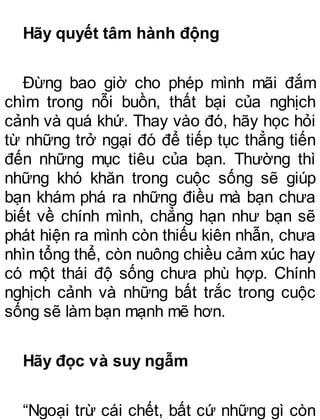 Hãy quyết tâm hành động
Đừng bao giờ cho phép mình mãi đắm
chìm trong nỗi buồn, thất bại của nghịch
cảnh và quá khứ. Thay vào đó, hãy học hỏi
từ những trở ngại đó để tiếp tục thẳng tiến
đến những mục tiêu của bạn. Thường thì
những khó khăn trong cuộc sống sẽ giúp
bạn khám phá ra những điều mà bạn chưa
biết về chính mình, chẳng hạn như bạn sẽ
phát hiện ra mình còn thiếu kiên nhẫn, chưa
nhìn tổng thể, còn nuông chiều cảm xúc hay
có một thái độ sống chưa phù hợp. Chính
nghịch cảnh và những bất trắc trong cuộc
sống sẽ làm bạn mạnh mẽ hơn.
Hãy đọc và suy ngẫm
“Ngoại trừ cái chết, bất cứ những gì còn
 