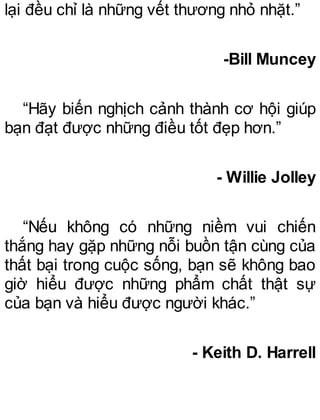 lại đều chỉ là những vết thương nhỏ nhặt.”
-Bill Muncey
“Hãy biến nghịch cảnh thành cơ hội giúp
bạn đạt được những điều tốt đẹp hơn.”
- Willie Jolley
“Nếu không có những niềm vui chiến
thắng hay gặp những nỗi buồn tận cùng của
thất bại trong cuộc sống, bạn sẽ không bao
giờ hiểu được những phẩm chất thật sự
của bạn và hiểu được người khác.”
- Keith D. Harrell
 