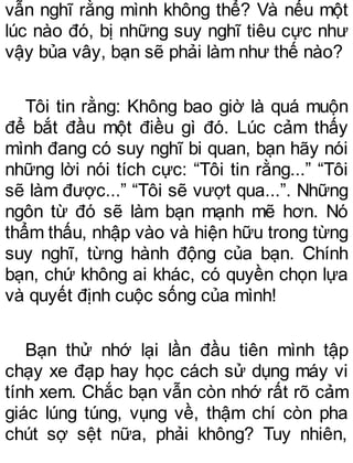 vẫn nghĩ rằng mình không thể? Và nếu một
lúc nào đó, bị những suy nghĩ tiêu cực như
vậy bủa vây, bạn sẽ phải làm như thế nào?
Tôi tin rằng: Không bao giờ là quá muộn
để bắt đầu một điều gì đó. Lúc cảm thấy
mình đang có suy nghĩ bi quan, bạn hãy nói
những lời nói tích cực: “Tôi tin rằng...” “Tôi
sẽ làm được...” “Tôi sẽ vượt qua...”. Những
ngôn từ đó sẽ làm bạn mạnh mẽ hơn. Nó
thẩm thấu, nhập vào và hiện hữu trong từng
suy nghĩ, từng hành động của bạn. Chính
bạn, chứ không ai khác, có quyền chọn lựa
và quyết định cuộc sống của mình!
Bạn thử nhớ lại lần đầu tiên mình tập
chạy xe đạp hay học cách sử dụng máy vi
tính xem. Chắc bạn vẫn còn nhớ rất rõ cảm
giác lúng túng, vụng về, thậm chí còn pha
chút sợ sệt nữa, phải không? Tuy nhiên,
 