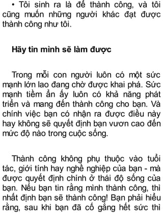 • Tôi sinh ra là để thành công, và tôi
cũng muốn những người khác đạt được
thành công như tôi.
Hãy tin mình sẽ làm được
Trong mỗi con người luôn có một sức
mạnh lớn lao đang chờ được khai phá. Sức
mạnh tiềm ẩn ấy luôn có khả năng phát
triển và mang đến thành công cho bạn. Và
chính việc bạn có nhận ra được điều này
hay không sẽ quyết định bạn vươn cao đến
mức độ nào trong cuộc sống.
Thành công không phụ thuộc vào tuổi
tác, giới tính hay nghề nghiệp của bạn - mà
được quyết định chính ở thái độ sống của
bạn. Nếu bạn tin rằng mình thành công, thì
nhất định bạn sẽ thành công! Bạn phải hiểu
rằng, sau khi bạn đã cố gắng hết sức thì
 