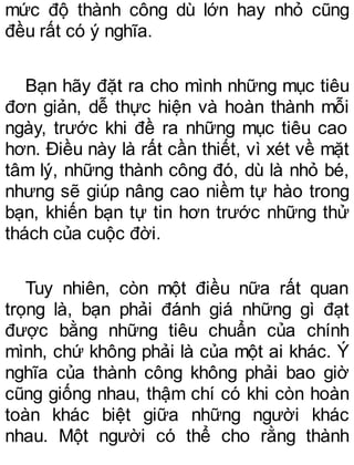 mức độ thành công dù lớn hay nhỏ cũng
đều rất có ý nghĩa.
Bạn hãy đặt ra cho mình những mục tiêu
đơn giản, dễ thực hiện và hoàn thành mỗi
ngày, trước khi đề ra những mục tiêu cao
hơn. Điều này là rất cần thiết, vì xét về mặt
tâm lý, những thành công đó, dù là nhỏ bé,
nhưng sẽ giúp nâng cao niềm tự hào trong
bạn, khiến bạn tự tin hơn trước những thử
thách của cuộc đời.
Tuy nhiên, còn một điều nữa rất quan
trọng là, bạn phải đánh giá những gì đạt
được bằng những tiêu chuẩn của chính
mình, chứ không phải là của một ai khác. Ý
nghĩa của thành công không phải bao giờ
cũng giống nhau, thậm chí có khi còn hoàn
toàn khác biệt giữa những người khác
nhau. Một người có thể cho rằng thành
 