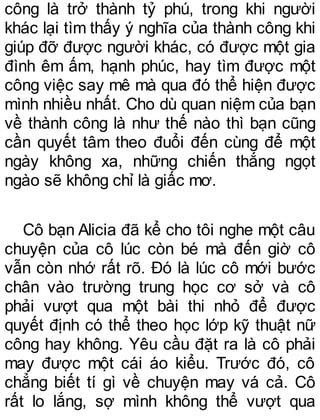 công là trở thành tỷ phú, trong khi người
khác lại tìm thấy ý nghĩa của thành công khi
giúp đỡ được người khác, có được một gia
đình êm ấm, hạnh phúc, hay tìm được một
công việc say mê mà qua đó thể hiện được
mình nhiều nhất. Cho dù quan niệm của bạn
về thành công là như thế nào thì bạn cũng
cần quyết tâm theo đuổi đến cùng để một
ngày không xa, những chiến thắng ngọt
ngào sẽ không chỉ là giấc mơ.
Cô bạn Alicia đã kể cho tôi nghe một câu
chuyện của cô lúc còn bé mà đến giờ cô
vẫn còn nhớ rất rõ. Đó là lúc cô mới bước
chân vào trường trung học cơ sở và cô
phải vượt qua một bài thi nhỏ để được
quyết định có thể theo học lớp kỹ thuật nữ
công hay không. Yêu cầu đặt ra là cô phải
may được một cái áo kiểu. Trước đó, cô
chẳng biết tí gì về chuyện may vá cả. Cô
rất lo lắng, sợ mình không thể vượt qua
 