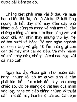 được bài kiểm tra đó.
Chẳng biết phải mua vải ở đâu và mua
bao nhiêu thì đủ, cô bé Alicia 12 tuổi lóng
ngóng đi hết dãy phố này đến dãy phố
khác; cuối cùng cô mang về nhà một túi đầy
những miếng vải màu tím than cùng với vài
cuộn chỉ. Khi nhìn thấy những thứ ấy, mẹ
cô bật cười và bảo: “Bé con ngốc nghếch
ơi, con mang về gấp 10 lần những gì con
cần để may một cái áo kiểu. Và mấy mảnh
vải màu này nữa, chẳng có cái nào hợp với
cái nào cả!”.
Ngay lúc ấy, Alicia gần như muốn đầu
hàng, nhưng rồi cô bé quyết định là cần
phải làm hết sức mình để may cho xong
chiếc áo. Cô bé mang giỏ vật liệu của mình
vào lớp, nghe cô giáo giảng những kỹ thuật
cần thiết để may thành một cái áo. Các bạn
 