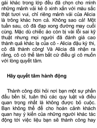 gái khác trong lớp đều đã chọn cho mình
những mảnh vải kẻ ô xinh xắn với màu sắc
thật tươi vui, chỉ riêng mảnh vải của Alicia
là trông khác hơn cả. Không sao cả! Một
tuần sau, cô đã đạp xong đường may cuối
cùng. Mặc dù chiếc áo còn bị vài lỗi sai kỹ
thuật nhưng mọi người đã đánh giá cao
thành quả khác lạ của cô - Alicia đậu kỳ thi,
cô đã thành công! Và Alicia đã nhận ra
rằng, cô có thể làm bất cứ điều gì cô muốn
với lòng quyết tâm.
Hãy quyết tâm hành động
Thành công đòi hỏi nơi bạn một sự phấn
đấu bền bỉ, tuân thủ các quy luật và điều
quan trọng nhất là không được bỏ cuộc.
Bạn không thể để cho hoàn cảnh khách
quan hay ý kiến của những người khác tác
động tới việc liệu bạn sẽ thành công hay
 