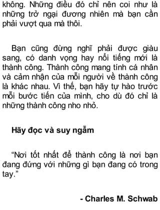 không. Những điều đó chỉ nên coi như là
những trở ngại đương nhiên mà bạn cần
phải vượt qua mà thôi.
Bạn cũng đừng nghĩ phải được giàu
sang, có danh vọng hay nổi tiếng mới là
thành công. Thành công mang tính cá nhân
và cảm nhận của mỗi người về thành công
là khác nhau. Vì thế, bạn hãy tự hào trước
mỗi bước tiến của mình, cho dù đó chỉ là
những thành công nho nhỏ.
Hãy đọc và suy ngẫm
“Nơi tốt nhất để thành công là nơi bạn
đang đứng với những gì bạn đang có trong
tay.”
- Charles M. Schwab
 