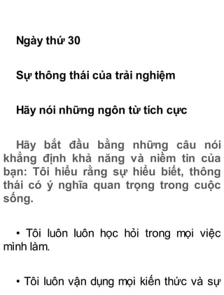 Ngày thứ 30
Sự thông thái của trải nghiệm
Hãy nói những ngôn từ tích cực
Hãy bắt đầu bằng những câu nói
khẳng định khả năng và niềm tin của
bạn: Tôi hiểu rằng sự hiểu biết, thông
thái có ý nghĩa quan trọng trong cuộc
sống.
• Tôi luôn luôn học hỏi trong mọi việc
mình làm.
• Tôi luôn vận dụng mọi kiến thức và sự
 