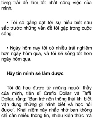 từng trải để làm tốt nhất công việc của
mình.
• Tôi cố gắng đạt tới sự hiểu biết sâu
sắc trước những vấn đề tôi gặp trong cuộc
sống.
• Ngày hôm nay tôi có nhiều trải nghiệm
hơn ngày hôm qua, và tôi sẽ sống tốt hơn
ngày hôm qua.
Hãy tin mình sẽ làm được
Tôi đã học được từ những người thầy
của mình, tiến sĩ Creflo Dollar và Taffi
Dollar, rằng: “Bạn trở nên thông thái khi biết
vận dụng những gì mình biết và học hỏi
được”. Khái niệm này nhắc nhở bạn không
chỉ cần nhiều thông tin, nhiều kiến thức mà
 