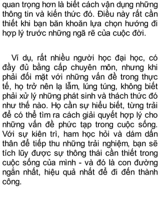 quan trọng hơn là biết cách vận dụng những
thông tin và kiến thức đó. Điều này rất cần
thiết khi bạn băn khoăn lựa chọn hướng đi
hợp lý trước những ngã rẽ của cuộc đời.
Ví dụ, rất nhiều người học đại học, có
đầy đủ bằng cấp chuyên môn, nhưng khi
phải đối mặt với những vấn đề trong thực
tế, họ trở nên lạ lẫm, lúng túng, không biết
phải xử lý những phát sinh và thách thức đó
như thế nào. Họ cần sự hiểu biết, từng trải
để có thể tìm ra cách giải quyết hợp lý cho
những vấn đề phức tạp trong cuộc sống.
Với sự kiên trì, ham học hỏi và dám dấn
thân để tiếp thu những trải nghiệm, bạn sẽ
tích lũy được sự thông thái cần thiết trong
cuộc sống của mình - và đó là con đường
ngắn nhất, hiệu quả nhất để đi đến thành
công.
 