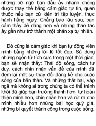 những bỡ ngỡ ban đầu ấy nhanh chóng
được thay thế bằng cảm giác tự tin, quen
thuộc nếu bạn cứ kiên trì tập luyện, thực
hành hằng ngày. Chẳng bao lâu sau, bạn
cảm thấy dễ dàng hơn và những thao tác
ấy gần như trở thành một phản xạ tự nhiên.
Đó cũng là cảm giác khi bạn tự động viên
mình bằng những lời lẽ tốt đẹp. Sử dụng
những ngôn từ tích cực trong một thời gian,
bạn sẽ nhận thấy: Thái độ sống, cách tư
duy, cách nhìn nhận vấn đề của mình đã
đem lại một sự thay đổi đáng kể cho cuộc
sống của bản thân. Và những thất bại, vấp
ngã mà không ai trong chúng ta có thể tránh
khỏi đã giúp bạn trưởng thành hơn, tự hoàn
thiện mình hơn, chín chắn hơn và rút ra cho
mình nhiều hơn những bài học quý giá,
những bí quyết thành công trong cuộc sống.
 