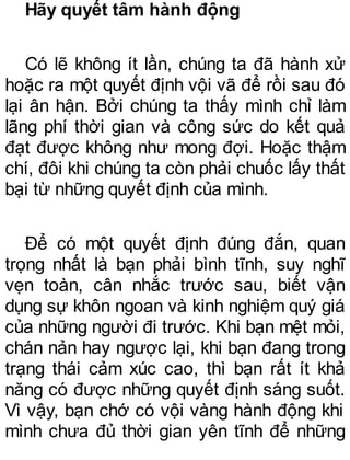 Hãy quyết tâm hành động
Có lẽ không ít lần, chúng ta đã hành xử
hoặc ra một quyết định vội vã để rồi sau đó
lại ân hận. Bởi chúng ta thấy mình chỉ làm
lãng phí thời gian và công sức do kết quả
đạt được không như mong đợi. Hoặc thậm
chí, đôi khi chúng ta còn phải chuốc lấy thất
bại từ những quyết định của mình.
Để có một quyết định đúng đắn, quan
trọng nhất là bạn phải bình tĩnh, suy nghĩ
vẹn toàn, cân nhắc trước sau, biết vận
dụng sự khôn ngoan và kinh nghiệm quý giá
của những người đi trước. Khi bạn mệt mỏi,
chán nản hay ngược lại, khi bạn đang trong
trạng thái cảm xúc cao, thì bạn rất ít khả
năng có được những quyết định sáng suốt.
Vì vậy, bạn chớ có vội vàng hành động khi
mình chưa đủ thời gian yên tĩnh để những
 