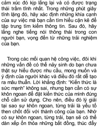 cảm xúc đó kịp lắng lại và có được trạng
thái trầm tĩnh nhất. Trong những phút giây
tĩnh lặng đó, hãy xác định những khía cạnh
của sự việc mà bạn cần tìm hiểu cặn kẽ để
tập trung tìm kiếm thông tin. Sau đó, hãy
lắng nghe tiếng nói thông thái trong con
người bạn, vọng đến từ những trải nghiệm
của bạn.
Trong các mối quan hệ công việc, đôi khi
những vấn đề có thể nảy sinh do bạn chưa
thật sự hiểu được nhu cầu, mong muốn và
ý định của người khác và điều đó rất dễ tạo
ra mâu thuẫn. Lời khẳng định: “Kiến thức là
sức mạnh” không sai, nhưng bạn cần có sự
khôn ngoan để đặt kiến thức của mình đúng
chỗ cần sử dụng. Cho nên, điều đó lý giải
tại sao sự khôn ngoan, từng trải là yếu tố
then chốt đối với thành công của bạn. Nhờ
có sự khôn ngoan, từng trải, bạn sẽ có thể
dàn xếp ổn thỏa những bất đồng, thúc đẩy
 