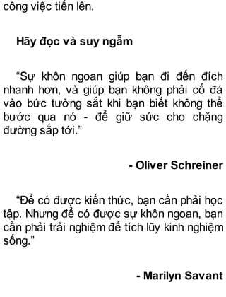 công việc tiến lên.
Hãy đọc và suy ngẫm
“Sự khôn ngoan giúp bạn đi đến đích
nhanh hơn, và giúp bạn không phải cố đá
vào bức tường sắt khi bạn biết không thể
bước qua nó - để giữ sức cho chặng
đường sắp tới.”
- Oliver Schreiner
“Để có được kiến thức, bạn cần phải học
tập. Nhưng để có được sự khôn ngoan, bạn
cần phải trải nghiệm để tích lũy kinh nghiệm
sống.”
- Marilyn Savant
 
