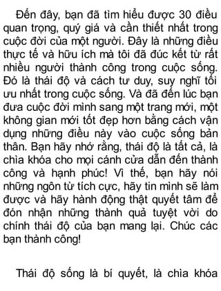 Đến đây, bạn đã tìm hiểu được 30 điều
quan trọng, quý giá và cần thiết nhất trong
cuộc đời của một người. Đây là những điều
thực tế và hữu ích mà tôi đã đúc kết từ rất
nhiều người thành công trong cuộc sống.
Đó là thái độ và cách tư duy, suy nghĩ tối
ưu nhất trong cuộc sống. Và đã đến lúc bạn
đưa cuộc đời mình sang một trang mới, một
không gian mới tốt đẹp hơn bằng cách vận
dụng những điều này vào cuộc sống bản
thân. Bạn hãy nhớ rằng, thái độ là tất cả, là
chìa khóa cho mọi cánh cửa dẫn đến thành
công và hạnh phúc! Vì thế, bạn hãy nói
những ngôn từ tích cực, hãy tin mình sẽ làm
được và hãy hành động thật quyết tâm để
đón nhận những thành quả tuyệt vời do
chính thái độ của bạn mang lại. Chúc các
bạn thành công!
Thái độ sống là bí quyết, là chìa khóa
 