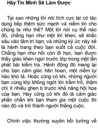 Hãy Tin Mình Sẽ Làm Được
Tại sao những lời nói tích cực lại có tác
dụng tiếp thêm sức mạnh và niềm tin cho
chúng ta như thế? Một lời nói cụ thể nào
đó, chẳng hạn như một lời khen, sẽ khắc
sâu vào tâm trí bạn; và những ký ức này sẽ
là hành trang theo bạn suốt cả cuộc đời.
Chẳng hạn như hồi còn đi học, bạn được
thầy giáo khen ngợi trước lớp trong một lần
phát bài kiểm tra. Hành động đó mang lại
cho bạn cảm giác hân hoan, một niềm tự
hào khó tả. Hoặc cũng có khi, những người
bạn cùng lớp không ngớt lời trầm trồ, thậm
chí ít nhiều ghen tị trước khả năng hội họa
của bạn. Hay cũng có khi đó là cảm giác
phấn chấn khi bạn tham gia một cuộc thi
nào đó và trở thành người thắng cuộc.
Chính việc thường xuyên hồi tưởng về
 