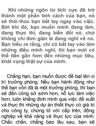 Khi những ngôn từ tích cực đã trở
thành một phần tính cách của bạn, nó
sẽ thôi thúc bạn bắt tay ngay vào việc.
Bởi khi đó, bạn muốn mình đang làm,
đang thực thi, đang biến đổi nó, chứ
không chỉ đơn giản là đang nghĩ về nó.
Bạn hiểu ra rằng, chỉ có bắt tay vào làm
những điều mình nghĩ, thì bạn mới có
thể tiến gần hơn đến những mục tiêu,
khát vọng thật sự của mình.
Chẳng hạn, bạn muốn được đề bạt lên vị
trí trưởng phòng. Nếu bạn hành động như
thể bạn vốn đã là một trưởng phòng, thì bạn
sẽ đến công sở sớm hơn, nỗ lực làm việc
hơn, luôn khẳng định mình qua việc đề xuất
và thực thi những dự án thiết thực có giá trị
cho công ty, chứng tỏ với cấp trên, đồng
nghiệp về khả năng và thực lực của mình.
Chắc chắn, chẳng bao lâu sau, bạn sẽ
 