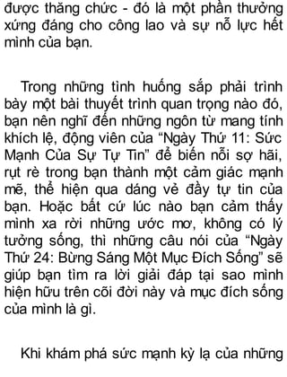 được thăng chức - đó là một phần thưởng
xứng đáng cho công lao và sự nỗ lực hết
mình của bạn.
Trong những tình huống sắp phải trình
bày một bài thuyết trình quan trọng nào đó,
bạn nên nghĩ đến những ngôn từ mang tính
khích lệ, động viên của “Ngày Thứ 11: Sức
Mạnh Của Sự Tự Tin” để biến nỗi sợ hãi,
rụt rè trong bạn thành một cảm giác mạnh
mẽ, thể hiện qua dáng vẻ đầy tự tin của
bạn. Hoặc bất cứ lúc nào bạn cảm thấy
mình xa rời những ước mơ, không có lý
tưởng sống, thì những câu nói của “Ngày
Thứ 24: Bừng Sáng Một Mục Đích Sống” sẽ
giúp bạn tìm ra lời giải đáp tại sao mình
hiện hữu trên cõi đời này và mục đích sống
của mình là gì.
Khi khám phá sức mạnh kỳ lạ của những
 