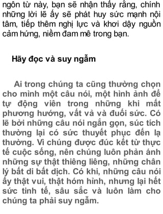 ngôn từ này, bạn sẽ nhận thấy rằng, chính
những lời lẽ ấy sẽ phát huy sức mạnh nội
tâm, tiếp thêm nghị lực và khơi dậy nguồn
cảm hứng, niềm đam mê trong bạn.
Hãy đọc và suy ngẫm
Ai trong chúng ta cũng thường chọn
cho mình một câu nói, một hình ảnh để
tự động viên trong những khi mất
phương hướng, vất vả và đuối sức. Có
lẽ bởi những câu nói ngắn gọn, súc tích
thường lại có sức thuyết phục đến lạ
thường. Vì chúng được đúc kết từ thực
tế cuộc sống, nên chúng luôn phản ánh
những sự thật thiêng liêng, những chân
lý bất di bất dịch. Có khi, những câu nói
ấy thật vui, thật hóm hỉnh, nhưng lại hết
sức tinh tế, sâu sắc và luôn làm cho
chúng ta phải suy ngẫm.
 