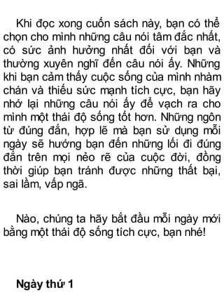 Khi đọc xong cuốn sách này, bạn có thể
chọn cho mình những câu nói tâm đắc nhất,
có sức ảnh hưởng nhất đối với bạn và
thường xuyên nghĩ đến câu nói ấy. Những
khi bạn cảm thấy cuộc sống của mình nhàm
chán và thiếu sức mạnh tích cực, bạn hãy
nhớ lại những câu nói ấy để vạch ra cho
mình một thái độ sống tốt hơn. Những ngôn
từ đúng đắn, hợp lẽ mà bạn sử dụng mỗi
ngày sẽ hướng bạn đến những lối đi đúng
đắn trên mọi nẻo rẽ của cuộc đời, đồng
thời giúp bạn tránh được những thất bại,
sai lầm, vấp ngã.
Nào, chúng ta hãy bắt đầu mỗi ngày mới
bằng một thái độ sống tích cực, bạn nhé!
Ngày thứ 1
 