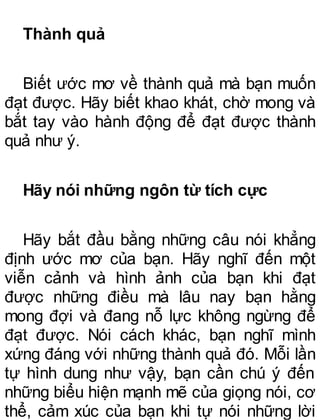 Thành quả
Biết ước mơ về thành quả mà bạn muốn
đạt được. Hãy biết khao khát, chờ mong và
bắt tay vào hành động để đạt được thành
quả như ý.
Hãy nói những ngôn từ tích cực
Hãy bắt đầu bằng những câu nói khẳng
định ước mơ của bạn. Hãy nghĩ đến một
viễn cảnh và hình ảnh của bạn khi đạt
được những điều mà lâu nay bạn hằng
mong đợi và đang nỗ lực không ngừng để
đạt được. Nói cách khác, bạn nghĩ mình
xứng đáng với những thành quả đó. Mỗi lần
tự hình dung như vậy, bạn cần chú ý đến
những biểu hiện mạnh mẽ của giọng nói, cơ
thể, cảm xúc của bạn khi tự nói những lời
 