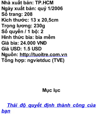 Nhà xuất bản: TP.HCM
Ngày xuất bản: quý 1/2006
Số trang: 208
Kích thước: 13 x 20,5cm
Trọng lương: 230g
Số quyển / 1 bộ: 2
Hình thức bìa: bìa mềm
Giá bìa: 24.000 VNĐ
Giá USD: 1.5 USD
Nguồn: http://tuoitre.com.vn
Tổng hợp: ngvietduc (TVE)
Mục lục
Thái độ quyết định thành công của
bạn
 