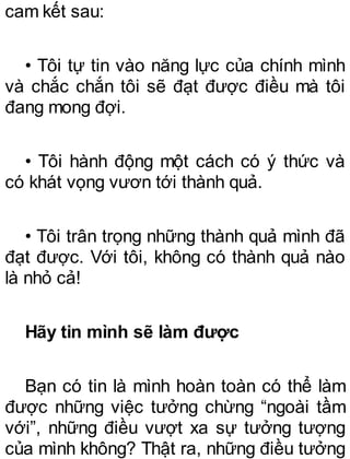cam kết sau:
• Tôi tự tin vào năng lực của chính mình
và chắc chắn tôi sẽ đạt được điều mà tôi
đang mong đợi.
• Tôi hành động một cách có ý thức và
có khát vọng vươn tới thành quả.
• Tôi trân trọng những thành quả mình đã
đạt được. Với tôi, không có thành quả nào
là nhỏ cả!
Hãy tin mình sẽ làm được
Bạn có tin là mình hoàn toàn có thể làm
được những việc tưởng chừng “ngoài tầm
với”, những điều vượt xa sự tưởng tượng
của mình không? Thật ra, những điều tưởng
 