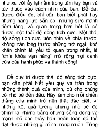 như xa vời ấy lại nằm trong tầm tay bạn và
tùy thuộc vào cách nhìn của bạn. Để đạt
được điều đó, chỉ cần bạn biết phát huy
những năng lực sẵn có, những sức mạnh
tiềm tàng, và quan trọng hơn hết là có
được một thái độ sống tích cực. Một thái
độ sống tích cực luôn nhìn về phía trước,
không nản lòng trước những trở ngại, khó
khăn chính là yếu tố quan trọng nhất, là
“chìa khóa vạn năng” mở rộng mọi cánh
cửa của hạnh phúc và thành công!
Để duy trì được thái độ sống tích cực,
bạn cần phải biết yêu quý và trân trọng
những thành quả của mình, dù cho chúng
có nhỏ bé đến đâu. Hãy làm cho mỗi chiến
thắng của mình trở nên thật đặc biệt, vì
những kết quả tưởng chừng nhỏ bé đó
chính là những bằng chứng sống động và
mạnh mẽ cho thấy bạn hoàn toàn có thể
đạt được những gì mình mong muốn. Từng
 