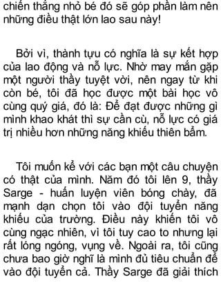chiến thắng nhỏ bé đó sẽ góp phần làm nên
những điều thật lớn lao sau này!
Bởi vì, thành tựu có nghĩa là sự kết hợp
của lao động và nỗ lực. Nhờ may mắn gặp
một người thầy tuyệt vời, nên ngay từ khi
còn bé, tôi đã học được một bài học vô
cùng quý giá, đó là: Để đạt được những gì
mình khao khát thì sự cần cù, nỗ lực có giá
trị nhiều hơn những năng khiếu thiên bẩm.
Tôi muốn kể với các bạn một câu chuyện
có thật của mình. Năm đó tôi lên 9, thầy
Sarge - huấn luyện viên bóng chày, đã
mạnh dạn chọn tôi vào đội tuyển năng
khiếu của trường. Điều này khiến tôi vô
cùng ngạc nhiên, vì tôi tuy cao to nhưng lại
rất lóng ngóng, vụng về. Ngoài ra, tôi cũng
chưa bao giờ nghĩ là mình đủ tiêu chuẩn để
vào đội tuyển cả. Thầy Sarge đã giải thích
 