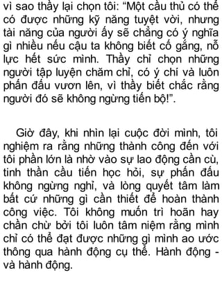 vì sao thầy lại chọn tôi: “Một cầu thủ có thể
có được những kỹ năng tuyệt vời, nhưng
tài năng của người ấy sẽ chẳng có ý nghĩa
gì nhiều nếu cậu ta không biết cố gắng, nỗ
lực hết sức mình. Thầy chỉ chọn những
người tập luyện chăm chỉ, có ý chí và luôn
phấn đấu vươn lên, vì thầy biết chắc rằng
người đó sẽ không ngừng tiến bộ!”.
Giờ đây, khi nhìn lại cuộc đời mình, tôi
nghiệm ra rằng những thành công đến với
tôi phần lớn là nhờ vào sự lao động cần cù,
tinh thần cầu tiến học hỏi, sự phấn đấu
không ngừng nghỉ, và lòng quyết tâm làm
bất cứ những gì cần thiết để hoàn thành
công việc. Tôi không muốn trì hoãn hay
chần chừ bởi tôi luôn tâm niệm rằng mình
chỉ có thể đạt được những gì mình ao ước
thông qua hành động cụ thể. Hành động -
và hành động.
 