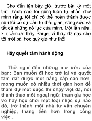 Cho đến tận bây giờ, trước bất kỳ một
thử thách nào tôi cũng luôn tự nhắc nhở
mình rằng, tôi chỉ có thể hoàn thành được
nếu tôi có sự đầu tư thời gian, công sức và
tất cả những nỗ lực của mình. Một lần nữa,
xin cảm ơn thầy Sarge, vì thầy đã dạy cho
tôi một bài học quý giá như thế!
Hãy quyết tâm hành động
Thử nghĩ đến những mơ ước của
bạn: Bạn muốn đi học trở lại và quyết
tâm đạt được một bằng cấp cao hơn,
mong muốn có nhiều thời gian hơn để
tham dự một cuộc thi chạy việt dã, nói
thành thạo một ngoại ngữ, tham gia học
vẽ hay học chơi một loại nhạc cụ nào
đó, trở thành một nhà tư vấn chuyên
nghiệp, thăng tiến hơn trong công
việc...
 