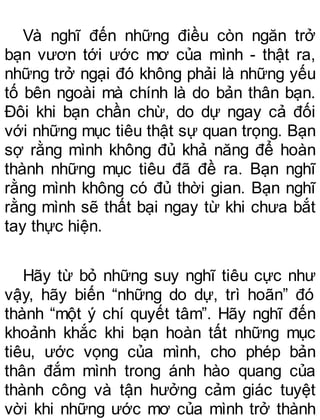 Và nghĩ đến những điều còn ngăn trở
bạn vươn tới ước mơ của mình - thật ra,
những trở ngại đó không phải là những yếu
tố bên ngoài mà chính là do bản thân bạn.
Đôi khi bạn chần chừ, do dự ngay cả đối
với những mục tiêu thật sự quan trọng. Bạn
sợ rằng mình không đủ khả năng để hoàn
thành những mục tiêu đã đề ra. Bạn nghĩ
rằng mình không có đủ thời gian. Bạn nghĩ
rằng mình sẽ thất bại ngay từ khi chưa bắt
tay thực hiện.
Hãy từ bỏ những suy nghĩ tiêu cực như
vậy, hãy biến “những do dự, trì hoãn” đó
thành “một ý chí quyết tâm”. Hãy nghĩ đến
khoảnh khắc khi bạn hoàn tất những mục
tiêu, ước vọng của mình, cho phép bản
thân đắm mình trong ánh hào quang của
thành công và tận hưởng cảm giác tuyệt
vời khi những ước mơ của mình trở thành
 