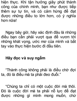 hiện thực. Khi tận hưởng giây phút thành
công của chính mình, bạn như được tiếp
thêm sự tự tin, và có cảm hứng để đạt
được những điều to lớn hơn, có ý nghĩa
hơn nữa!
Ngay bây giờ, hãy xác định đâu là những
điều bạn cần phải vượt qua để vươn tới
những khát vọng, ước mơ của mình và bắt
tay vào thực hiện bước đi đầu tiên.
Hãy đọc và suy ngẫm
“Thành công không phải là điều chờ đợi
ta, đó là điều mà ta phải đeo đuổi.”
“Chúng ta chỉ có một cuộc đời mà thôi.
Đó là cuộc đời mà ta phải nỗ lực để đạt
được những gì mình mong muốn, chứ
 