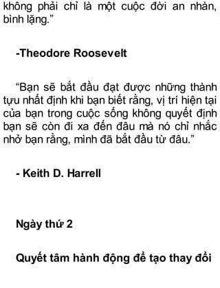 không phải chỉ là một cuộc đời an nhàn,
bình lặng.”
-Theodore Roosevelt
“Bạn sẽ bắt đầu đạt được những thành
tựu nhất định khi bạn biết rằng, vị trí hiện tại
của bạn trong cuộc sống không quyết định
bạn sẽ còn đi xa đến đâu mà nó chỉ nhắc
nhở bạn rằng, mình đã bắt đầu từ đâu.”
- Keith D. Harrell
Ngày thứ 2
Quyết tâm hành động để tạo thay đổi
 