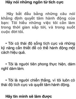 Hãy nói những ngôn từ tích cực
Hãy bắt đầu bằng những câu nói
khẳng định quyết tâm hành động của
bạn: Tôi hiểu những việc tôi cần làm
trong thời gian sắp tới, và trong suốt
cuộc đời tôi.
• Tôi có thái độ sống tích cực và những
kỹ năng cần thiết để có thể hành động một
cách hiệu quả.
• Tôi là người tiên phong thực hiện, dám
nghĩ dám làm.
• Tôi là người chiến thắng, vì tôi luôn có
thái độ tích cực và quyết tâm hành động.
Hãy tin mình sẽ làm được
 