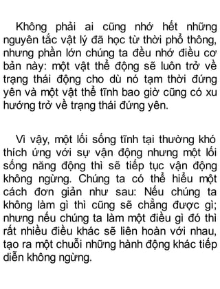 Không phải ai cũng nhớ hết những
nguyên tắc vật lý đã học từ thời phổ thông,
nhưng phần lớn chúng ta đều nhớ điều cơ
bản này: một vật thể động sẽ luôn trở về
trạng thái động cho dù nó tạm thời đứng
yên và một vật thể tĩnh bao giờ cũng có xu
hướng trở về trạng thái đứng yên.
Vì vậy, một lối sống tĩnh tại thường khó
thích ứng với sự vận động nhưng một lối
sống năng động thì sẽ tiếp tục vận động
không ngừng. Chúng ta có thể hiểu một
cách đơn giản như sau: Nếu chúng ta
không làm gì thì cũng sẽ chẳng được gì;
nhưng nếu chúng ta làm một điều gì đó thì
rất nhiều điều khác sẽ liên hoàn với nhau,
tạo ra một chuỗi những hành động khác tiếp
diễn không ngừng.
 