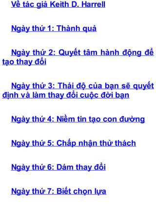 Về tác giả Keith D. Harrell
Ngày thứ 1: Thành quả
Ngày thứ 2: Quyết tâm hành động để
tạo thay đổi
Ngày thứ 3: Thái độ của bạn sẽ quyết
định và làm thay đổi cuộc đời bạn
Ngày thứ 4: Niềm tin tạo con đường
Ngày thứ 5: Chấp nhận thử thách
Ngày thứ 6: Dám thay đổi
Ngày thứ 7: Biết chọn lựa
 