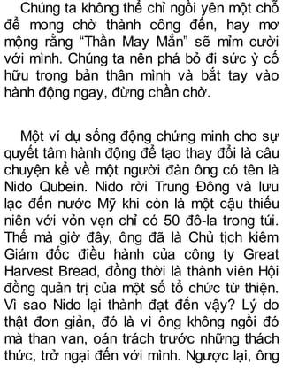 Chúng ta không thể chỉ ngồi yên một chỗ
để mong chờ thành công đến, hay mơ
mộng rằng “Thần May Mắn” sẽ mỉm cười
với mình. Chúng ta nên phá bỏ đi sức ỳ cố
hữu trong bản thân mình và bắt tay vào
hành động ngay, đừng chần chờ.
Một ví dụ sống động chứng minh cho sự
quyết tâm hành động để tạo thay đổi là câu
chuyện kể về một người đàn ông có tên là
Nido Qubein. Nido rời Trung Đông và lưu
lạc đến nước Mỹ khi còn là một cậu thiếu
niên với vỏn vẹn chỉ có 50 đô-la trong túi.
Thế mà giờ đây, ông đã là Chủ tịch kiêm
Giám đốc điều hành của công ty Great
Harvest Bread, đồng thời là thành viên Hội
đồng quản trị của một số tổ chức từ thiện.
Vì sao Nido lại thành đạt đến vậy? Lý do
thật đơn giản, đó là vì ông không ngồi đó
mà than van, oán trách trước những thách
thức, trở ngại đến với mình. Ngược lại, ông
 