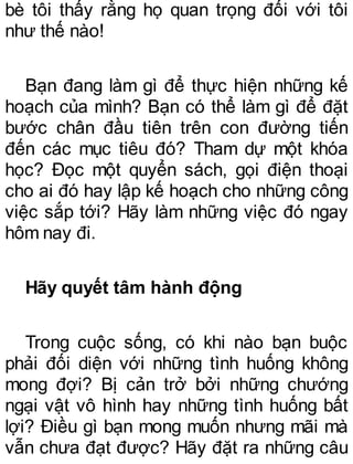 bè tôi thấy rằng họ quan trọng đối với tôi
như thế nào!
Bạn đang làm gì để thực hiện những kế
hoạch của mình? Bạn có thể làm gì để đặt
bước chân đầu tiên trên con đường tiến
đến các mục tiêu đó? Tham dự một khóa
học? Đọc một quyển sách, gọi điện thoại
cho ai đó hay lập kế hoạch cho những công
việc sắp tới? Hãy làm những việc đó ngay
hôm nay đi.
Hãy quyết tâm hành động
Trong cuộc sống, có khi nào bạn buộc
phải đối diện với những tình huống không
mong đợi? Bị cản trở bởi những chướng
ngại vật vô hình hay những tình huống bất
lợi? Điều gì bạn mong muốn nhưng mãi mà
vẫn chưa đạt được? Hãy đặt ra những câu
 