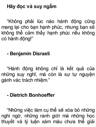 Hãy đọc và suy ngẫm
“Không phải lúc nào hành động cũng
mang lại cho bạn hạnh phúc, nhưng bạn sẽ
không thể cảm thấy hạnh phúc nếu không
có hành động!”
- Benjamin Disraeli
“Hành động không chỉ là kết quả của
những suy nghĩ, mà còn là sự tự nguyện
gánh vác trách nhiệm.”
- Dietrich Bonhoeffer
“Những việc làm cụ thể sẽ xóa bỏ những
nghi ngờ, những ranh giới mà những học
thuyết và lý luận xám màu chưa thể giải
 