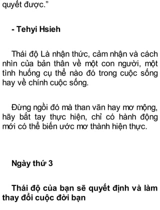 quyết được.”
- Tehyi Hsieh
Thái độ Là nhận thức, cảm nhận và cách
nhìn của bản thân về một con người, một
tình huống cụ thể nào đó trong cuộc sống
hay về chính cuộc sống.
Đừng ngồi đó mà than vãn hay mơ mộng,
hãy bắt tay thực hiện, chỉ có hành động
mới có thể biến ước mơ thành hiện thực.
Ngày thứ 3
Thái độ của bạn sẽ quyết định và làm
thay đổi cuộc đời bạn
 