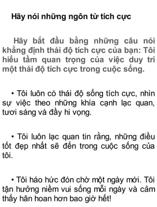 Hãy nói những ngôn từ tích cực
Hãy bắt đầu bằng những câu nói
khẳng định thái độ tích cực của bạn: Tôi
hiểu tầm quan trọng của việc duy trì
một thái độ tích cực trong cuộc sống.
• Tôi luôn có thái độ sống tích cực, nhìn
sự việc theo những khía cạnh lạc quan,
tươi sáng và đầy hi vọng.
• Tôi luôn lạc quan tin rằng, những điều
tốt đẹp nhất sẽ đến trong cuộc sống của
tôi.
• Tôi háo hức đón chờ một ngày mới. Tôi
tận hưởng niềm vui sống mỗi ngày và cảm
thấy hân hoan hơn bao giờ hết!
 