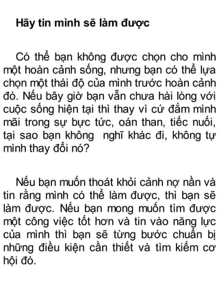 Hãy tin mình sẽ làm được
Có thể bạn không được chọn cho mình
một hoàn cảnh sống, nhưng bạn có thể lựa
chọn một thái độ của mình trước hoàn cảnh
đó. Nếu bây giờ bạn vẫn chưa hài lòng với
cuộc sống hiện tại thì thay vì cứ đắm mình
mãi trong sự bực tức, oán than, tiếc nuối,
tại sao bạn không nghĩ khác đi, không tự
mình thay đổi nó?
Nếu bạn muốn thoát khỏi cảnh nợ nần và
tin rằng mình có thể làm được, thì bạn sẽ
làm được. Nếu bạn mong muốn tìm được
một công việc tốt hơn và tin vào năng lực
của mình thì bạn sẽ từng bước chuẩn bị
những điều kiện cần thiết và tìm kiếm cơ
hội đó.
 